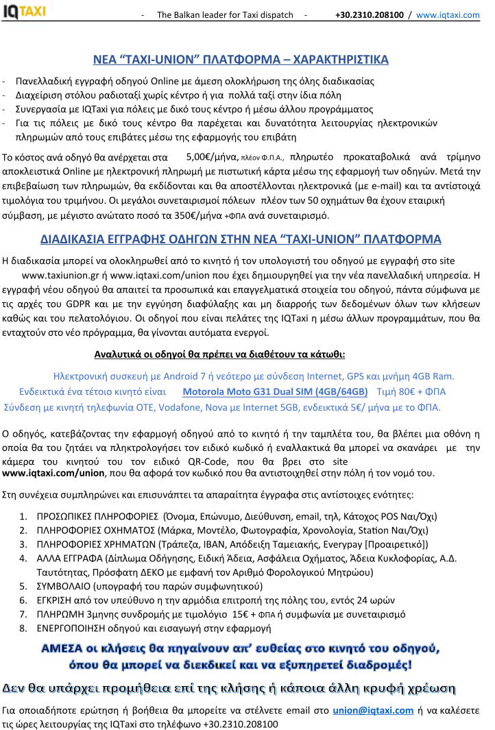 -      The Balkan leader for Taxi dispatch     -             +30.2310.208100  /  www.iqtaxi.com   ΝΕΑ “TAXI-UNION” ΠΛΑΤΦΟΡΜΑ – ΧΑΡΑΚΤΗΡΙΣΤΙΚΑ - Πανελλαδική εγγραφή οδηγού Online με άμεση ολοκλήρωση της όλης διαδικασίας - Διαχείριση στόλου ραδιοταξί χωρίς κέντρο ή για  πολλά ταξί στην ίδια πόλη - Συνεργασία με IQTaxi για πόλεις με δικό τους κέντρο ή μέσω άλλου προγράμματος - Για τις πόλεις με δικό τους κέντρο θα παρέχεται και δυνατότητα λειτουργίας ηλεκτρονικών πληρωμών από τους επιβάτες μέσω της εφαρμογής του επιβάτη Το κόστος ανά οδηγό θα ανέρχεται στα 5,00€/μήνα, πλέον Φ.Π.Α.,   πληρωτέο προκαταβολικά ανά τρίμηνο αποκλειστικά Online με ηλεκτρονική πληρωμή με πιστωτική κάρτα μέσω της εφαρμογή των οδηγών. Μετά την επιβεβαίωση των πληρωμών, θα εκδίδονται και θα αποστέλλονται ηλεκτρονικά (με e-mail) και τα αντίστοιχά τιμολόγια του τριμήνου. Οι μεγάλοι συνεταιρισμοί πόλεων πλέον των 50 οχημάτων θα έχουν εταιρική σύμβαση, με μέγιστο ανώτατο ποσό τα 350€/μήνα +ΦΠΑ ανά συνεταιρισμό. ΔΙΑΔΙΚΑΣΙΑ ΕΓΓΡΑΦΗΣ ΟΔΗΓΩΝ ΣΤΗΝ ΝΕΑ “TAXI-UNION” ΠΛΑΤΦΟΡΜΑ Η διαδικασία μπορεί να ολοκληρωθεί από το κινητό ή τον υπολογιστή του οδηγού με εγγραφή στο site www.taxiunion.gr ή www.iqtaxi.com/union που έχει δημιουργηθεί για την νέα πανελλαδική υπηρεσία. Η εγγραφή νέου οδηγού θα απαιτεί τα προσωπικά και επαγγελματικά στοιχεία του οδηγού, πάντα σύμφωνα με τις αρχές του GDPR και με την εγγύηση διαφύλαξης και μη διαρροής των δεδομένων όλων των κλήσεων καθώς και του πελατολόγιου. Οι οδηγοί που είναι πελάτες της IQTaxi η μέσω άλλων προγραμμάτων, που θα ενταχτούν στο νέο πρόγραμμα, θα γίνονται αυτόματα ενεργοί. Αναλυτικά οι οδηγοί θα πρέπει να διαθέτουν τα κάτωθι:  Ηλεκτρονική συσκευή με Android 7 ή νεότερο με σύνδεση Internet, GPS και μνήμη 4GB Ram. Ενδεικτικά ένα τέτοιο κινητό είναι Motorola Moto G31 Dual SIM (4GB/64GB)) Τιμή 80€ + ΦΠΑ Σύνδεση με κινητή τηλεφωνία OTE, Vodafone, Nova με Internet 5GB, ενδεικτικά 5€/ μήνα με το ΦΠΑ.   Ο οδηγός, κατεβάζοντας την εφαρμογή οδηγού από το κινητό ή την ταμπλέτα του, θα βλέπει μια οθόνη η οποία θα του ζητάει να πληκτρολογήσει τον ειδικό κωδικό ή εναλλακτικά θα μπορεί να σκανάρει με την κάμερα του κινητού του τον ειδικό QR-Code, που θα βρει στο site  www.iqtaxi.com/union, που θα αφορά τον κωδικό που θα αντιστοιχηθεί στην πόλη ή τον νομό του.  Στη συνέχεια συμπληρώνει και επισυνάπτει τα απαραίτητα έγγραφα στις αντίστοιχες ενότητες: 1.	ΠΡΟΣΩΠΙΚΕΣ ΠΛΗΡΟΦΟΡΙΕΣ  (Όνομα, Επώνυμο, Διεύθυνση, email, τηλ, Κάτοχος POS Ναι/Όχι) 2.	ΠΛΗΡΟΦΟΡΙΕΣ ΟΧΗΜΑΤΟΣ (Μάρκα, Μοντέλο, Φωτογραφία, Χρονολογία, Station Ναι/Όχι) 3.	ΠΛΗΡΟΦΟΡΙΕΣ ΧΡΗΜΑΤΩΝ (Τράπεζα, IBAN, Απόδειξη Ταμειακής, Everypay [Προαιρετικό]) 4.	ΑΛΛΑ ΕΓΓΡΑΦΑ (Δίπλωμα Οδήγησης, Ειδική Άδεια, Ασφάλεια Οχήματος, Άδεια Κυκλοφορίας, Α.Δ. Ταυτότητας, Πρόσφατη ΔΕΚΟ με εμφανή τον Αριθμό Φορολογικού Μητρώου) 5.	ΣΥΜΒΟΛΑΙΟ (υπογραφή του παρών συμφωνητικού) 6.	ΕΓΚΡΙΣΗ από τον υπεύθυνο η την αρμόδια επιτροπή της πόλης του, εντός 24 ωρών 7.	ΠΛΗΡΩΜΗ 3μηνης συνδρομής με τιμολόγιο  15€ + ΦΠΑ ή συμφωνία με συνεταιρισμό 8.	ΕΝΕΡΓΟΠΟΙΗΣΗ οδηγού και εισαγωγή στην εφαρμογή Για οποιαδήποτε ερώτηση ή βοήθεια θα μπορείτε να στέλνετε email στο union@iqtaxi.com ή να καλέσετε τις ώρες λειτουργίας της IQTaxi στο τηλέφωνο +30.2310.208100